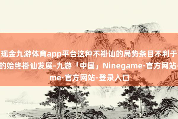 现金九游体育app平台这种不褂讪的局势条目不利于好意思丽的始终褂讪发展-九游「中国」Ninegame·官方网站-登录入口