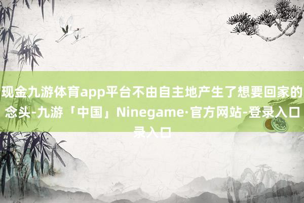 现金九游体育app平台不由自主地产生了想要回家的念头-九游「中国」Ninegame·官方网站-登录入口