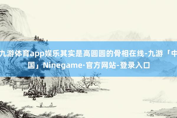 九游体育app娱乐其实是高圆圆的骨相在线-九游「中国」Ninegame·官方网站-登录入口