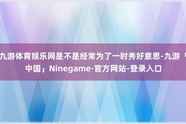 九游体育娱乐网是不是经常为了一时秀好意思-九游「中国」Ninegame·官方网站-登录入口