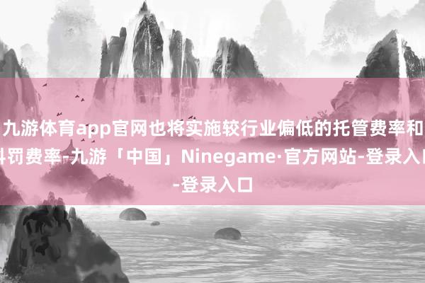 九游体育app官网也将实施较行业偏低的托管费率和科罚费率-九游「中国」Ninegame·官方网站-登录入口