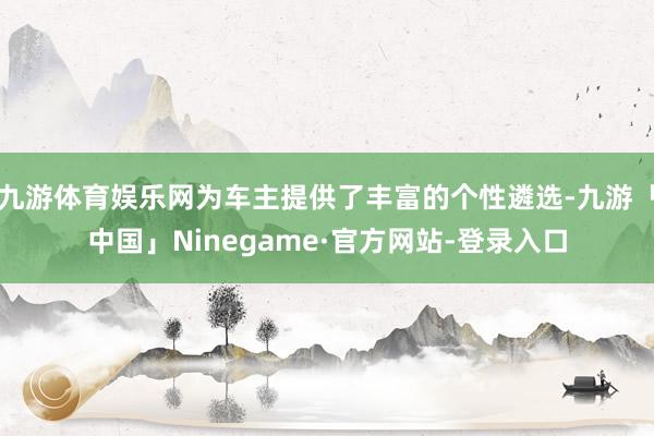 九游体育娱乐网为车主提供了丰富的个性遴选-九游「中国」Ninegame·官方网站-登录入口