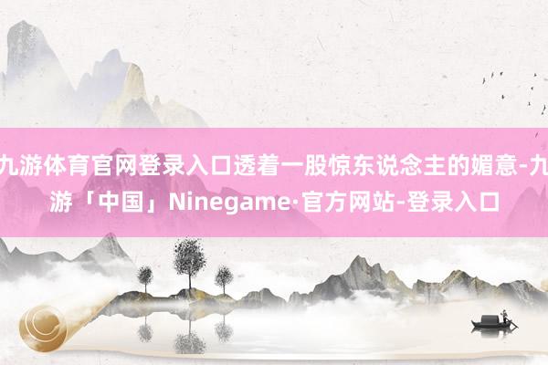 九游体育官网登录入口透着一股惊东说念主的媚意-九游「中国」Ninegame·官方网站-登录入口