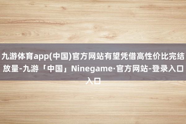 九游体育app(中国)官方网站有望凭借高性价比完结放量-九游「中国」Ninegame·官方网站-登录入口
