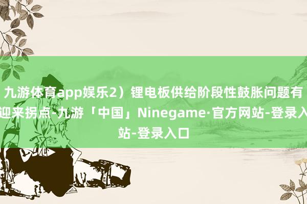 九游体育app娱乐2）锂电板供给阶段性鼓胀问题有望迎来拐点-九游「中国」Ninegame·官方网站-登录入口