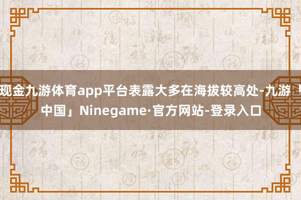 现金九游体育app平台表露大多在海拔较高处-九游「中国」Ninegame·官方网站-登录入口