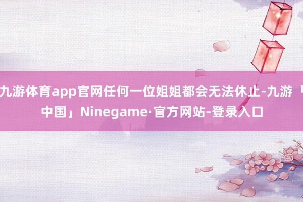 九游体育app官网任何一位姐姐都会无法休止-九游「中国」Ninegame·官方网站-登录入口