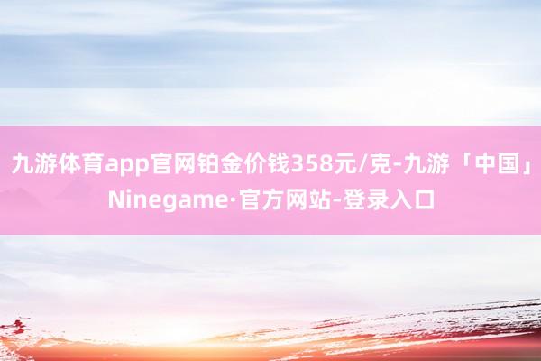 九游体育app官网铂金价钱358元/克-九游「中国」Ninegame·官方网站-登录入口