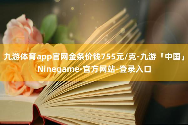 九游体育app官网金条价钱755元/克-九游「中国」Ninegame·官方网站-登录入口