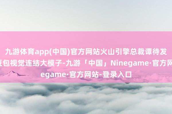 九游体育app(中国)官方网站火山引擎总裁谭待发布了全新的豆包视觉连结大模子-九游「中国」Ninegame·官方网站-登录入口