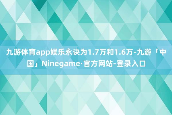九游体育app娱乐永诀为1.7万和1.6万-九游「中国」Ninegame·官方网站-登录入口