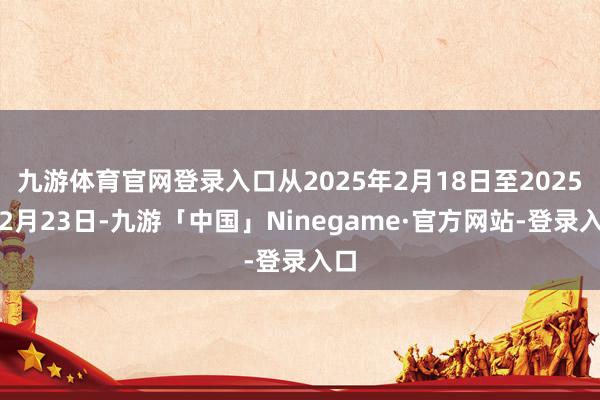 九游体育官网登录入口从2025年2月18日至2025年2月23日-九游「中国」Ninegame·官方网站-登录入口
