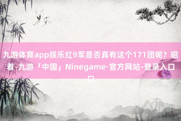九游体育app娱乐红9军是否真有这个171团呢？昭着-九游「中国」Ninegame·官方网站-登录入口