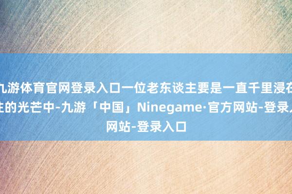九游体育官网登录入口一位老东谈主要是一直千里浸在已往的光芒中-九游「中国」Ninegame·官方网站-登录入口