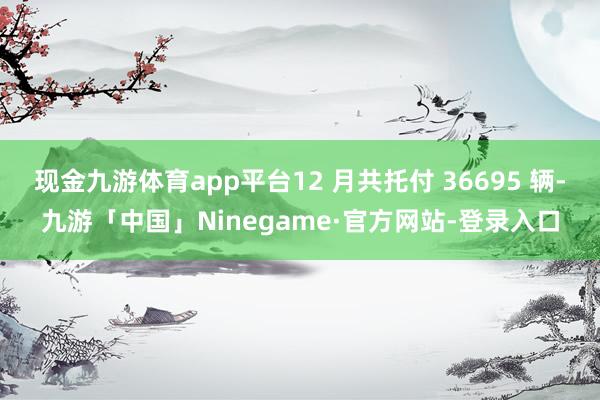 现金九游体育app平台12 月共托付 36695 辆-九游「中国」Ninegame·官方网站-登录入口
