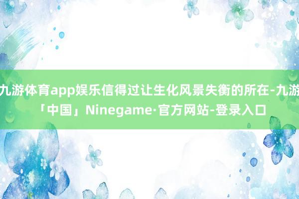 九游体育app娱乐信得过让生化风景失衡的所在-九游「中国」Ninegame·官方网站-登录入口