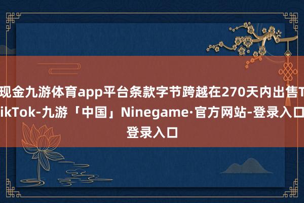 现金九游体育app平台条款字节跨越在270天内出售TikTok-九游「中国」Ninegame·官方网站-登录入口