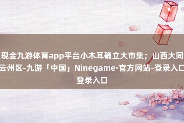 现金九游体育app平台小木耳确立大市集；山西大同云州区-九游「中国」Ninegame·官方网站-登录入口