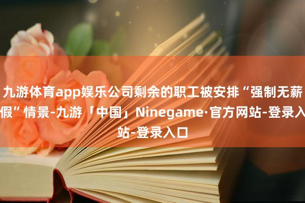 九游体育app娱乐公司剩余的职工被安排“强制无薪放假”情景-九游「中国」Ninegame·官方网站-登录入口