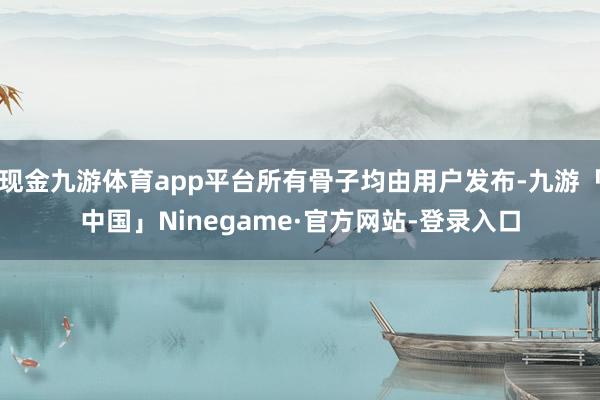 现金九游体育app平台所有骨子均由用户发布-九游「中国」Ninegame·官方网站-登录入口
