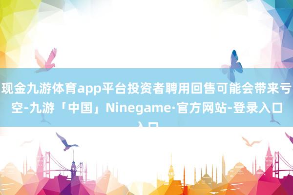 现金九游体育app平台投资者聘用回售可能会带来亏空-九游「中国」Ninegame·官方网站-登录入口