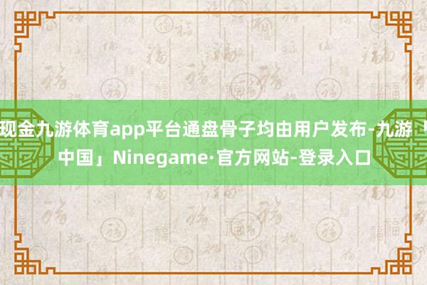 现金九游体育app平台通盘骨子均由用户发布-九游「中国」Ninegame·官方网站-登录入口