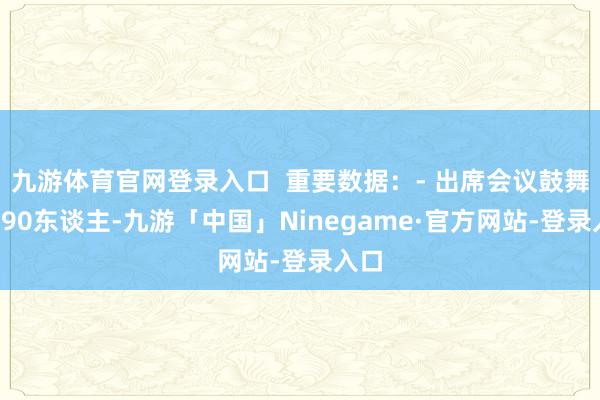 九游体育官网登录入口  重要数据：- 出席会议鼓舞共390东谈主-九游「中国」Ninegame·官方网站-登录入口