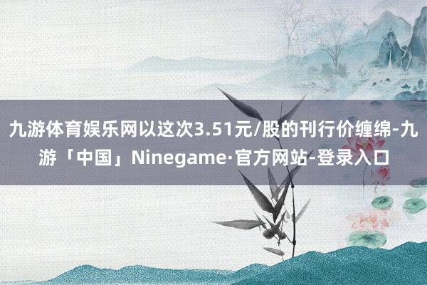 九游体育娱乐网以这次3.51元/股的刊行价缠绵-九游「中国」Ninegame·官方网站-登录入口