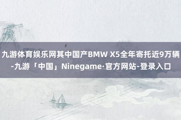 九游体育娱乐网其中国产BMW X5全年寄托近9万辆-九游「中国」Ninegame·官方网站-登录入口