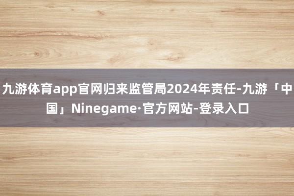 九游体育app官网归来监管局2024年责任-九游「中国」Ninegame·官方网站-登录入口