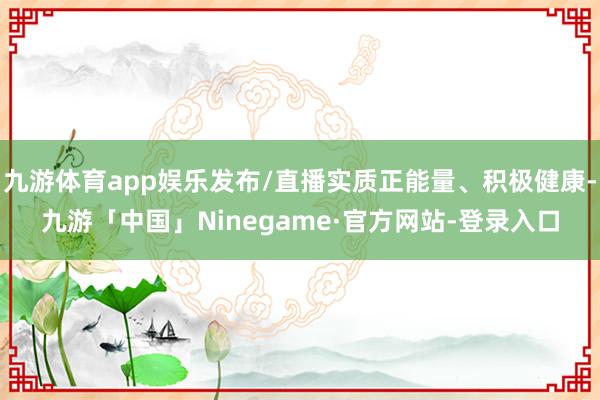 九游体育app娱乐发布/直播实质正能量、积极健康-九游「中国」Ninegame·官方网站-登录入口