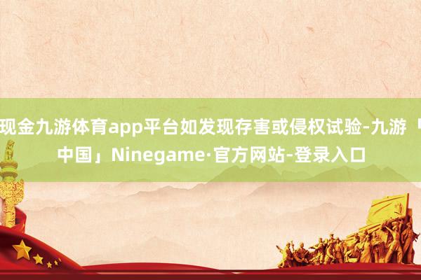 现金九游体育app平台如发现存害或侵权试验-九游「中国」Ninegame·官方网站-登录入口