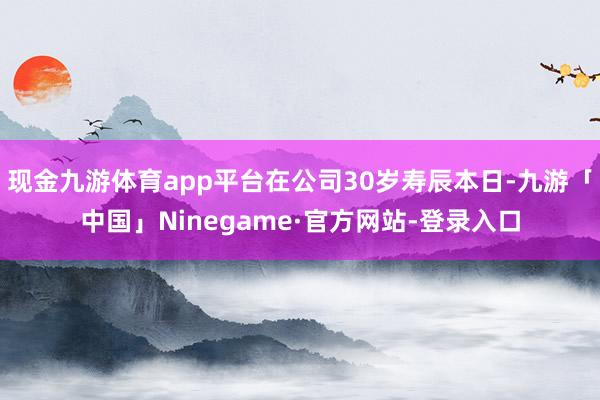 现金九游体育app平台在公司30岁寿辰本日-九游「中国」Ninegame·官方网站-登录入口