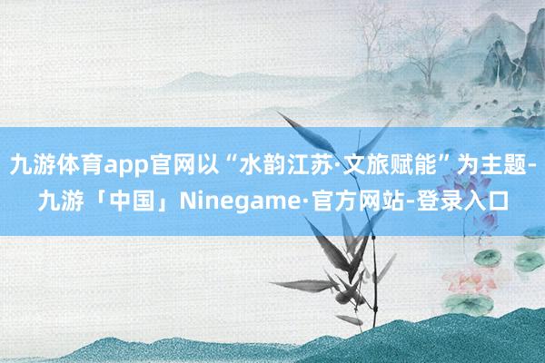 九游体育app官网以“水韵江苏·文旅赋能”为主题-九游「中国」Ninegame·官方网站-登录入口