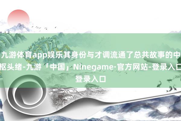 九游体育app娱乐其身份与才调流通了总共故事的中枢头绪-九游「中国」Ninegame·官方网站-登录入口