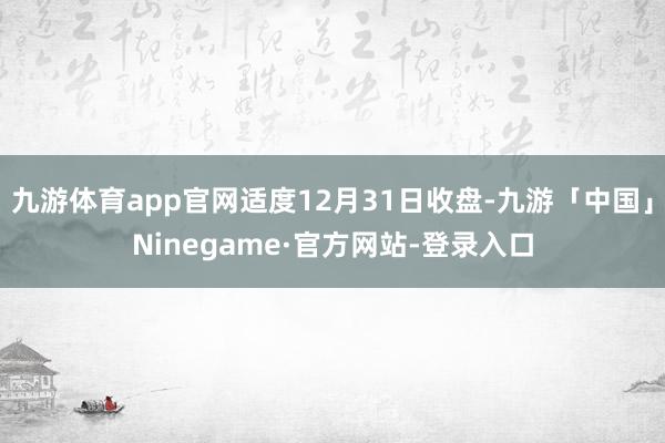 九游体育app官网适度12月31日收盘-九游「中国」Ninegame·官方网站-登录入口