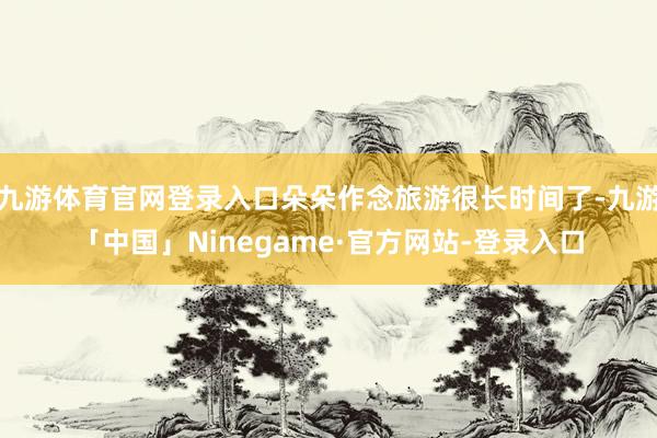 九游体育官网登录入口朵朵作念旅游很长时间了-九游「中国」Ninegame·官方网站-登录入口