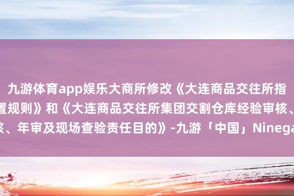 九游体育app娱乐大商所修改《大连商品交往所指定交割仓库经验与监督措置规则》和《大连商品交往所集团交割仓库经验审核、年审及现场查验责任目的》-九游「中国」Ninegame·官方网站-登录入口