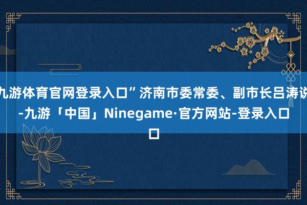 九游体育官网登录入口”济南市委常委、副市长吕涛说-九游「中国」Ninegame·官方网站-登录入口
