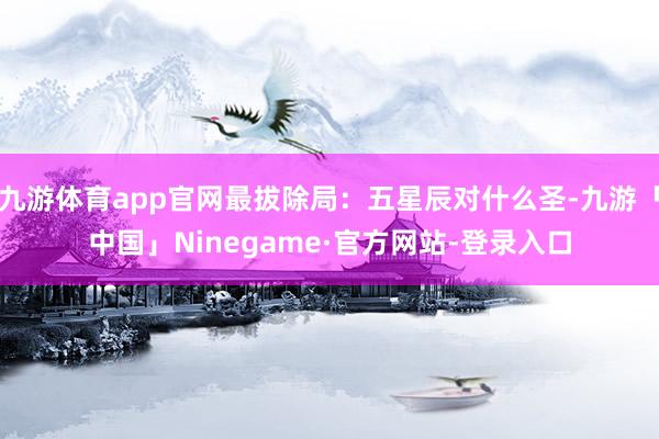九游体育app官网最拔除局：五星辰对什么圣-九游「中国」Ninegame·官方网站-登录入口