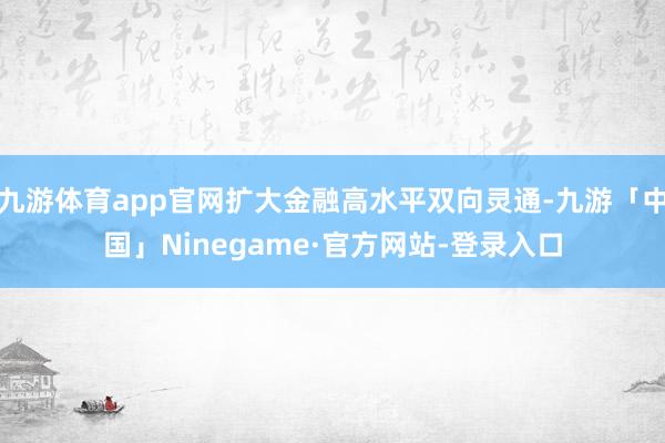 九游体育app官网扩大金融高水平双向灵通-九游「中国」Ninegame·官方网站-登录入口