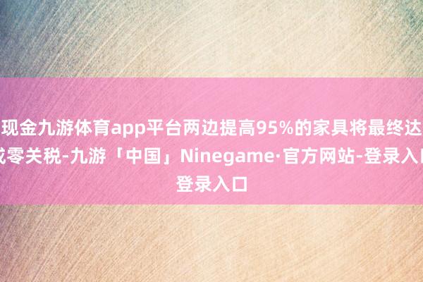 现金九游体育app平台两边提高95%的家具将最终达成零关税-九游「中国」Ninegame·官方网站-登录入口