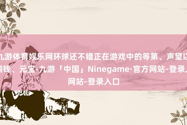 九游体育娱乐网环球还不错正在游戏中的等第、声望以及铜钱、元宝-九游「中国」Ninegame·官方网站-登录入口