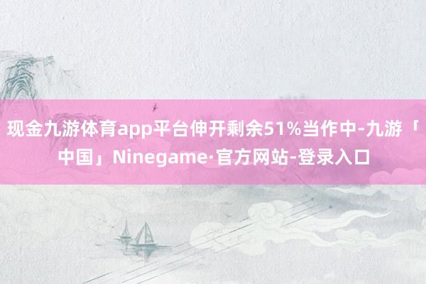 现金九游体育app平台伸开剩余51%当作中-九游「中国」Ninegame·官方网站-登录入口