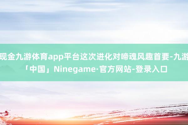 现金九游体育app平台这次进化对啼魂风趣首要-九游「中国」Ninegame·官方网站-登录入口