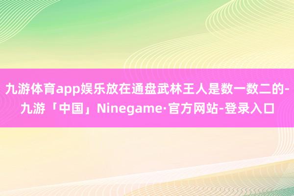 九游体育app娱乐放在通盘武林王人是数一数二的-九游「中国」Ninegame·官方网站-登录入口