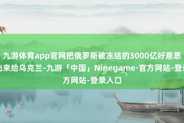 九游体育app官网把俄罗斯被冻结的3000亿好意思元拿出来给乌克兰-九游「中国」Ninegame·官方网站-登录入口