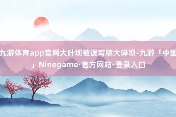 九游体育app官网大叶坝被误写稿大驿坝-九游「中国」Ninegame·官方网站-登录入口