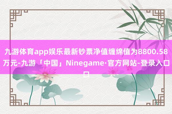 九游体育app娱乐最新钞票净值缠绵值为8800.58万元-九游「中国」Ninegame·官方网站-登录入口