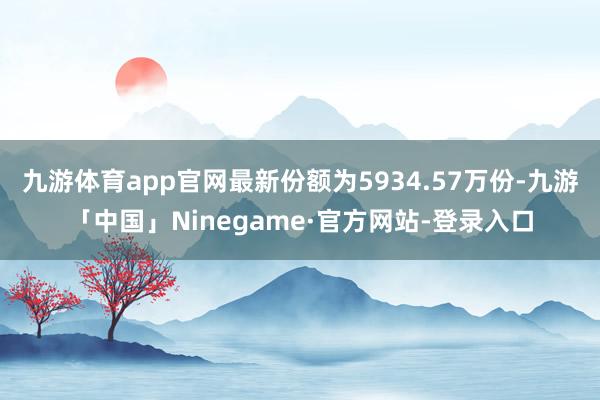九游体育app官网最新份额为5934.57万份-九游「中国」Ninegame·官方网站-登录入口